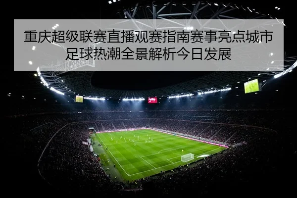 重庆超级联赛直播观赛指南赛事亮点城市足球热潮全景解析今日发展
