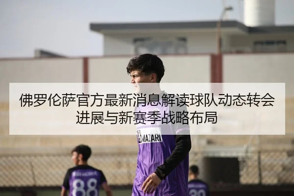 佛罗伦萨官方最新消息解读球队动态转会进展与新赛季战略布局
