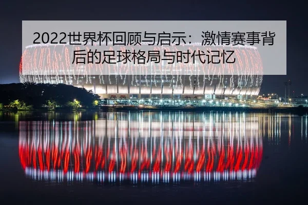 2022世界杯回顾与启示：激情赛事背后的足球格局与时代记忆