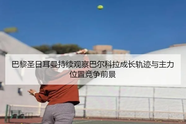 巴黎圣日耳曼持续观察巴尔科拉成长轨迹与主力位置竞争前景