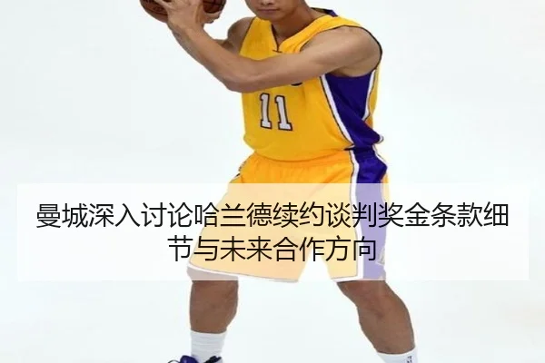 曼城深入讨论哈兰德续约谈判奖金条款细节与未来合作方向