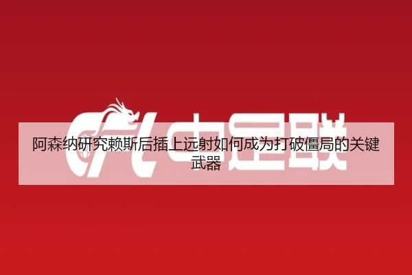 阿森纳研究赖斯后插上远射如何成为打破僵局的关键武器