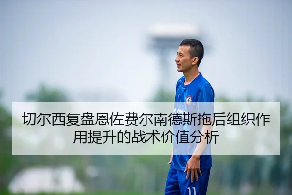 切尔西复盘恩佐费尔南德斯拖后组织作用提升的战术价值分析